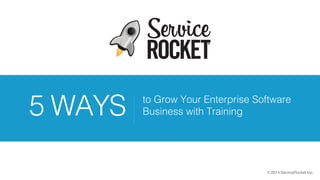 © 2014 ServiceRocket Inc.
to Grow Your Enterprise Software
Business with Training5 WAYS
 