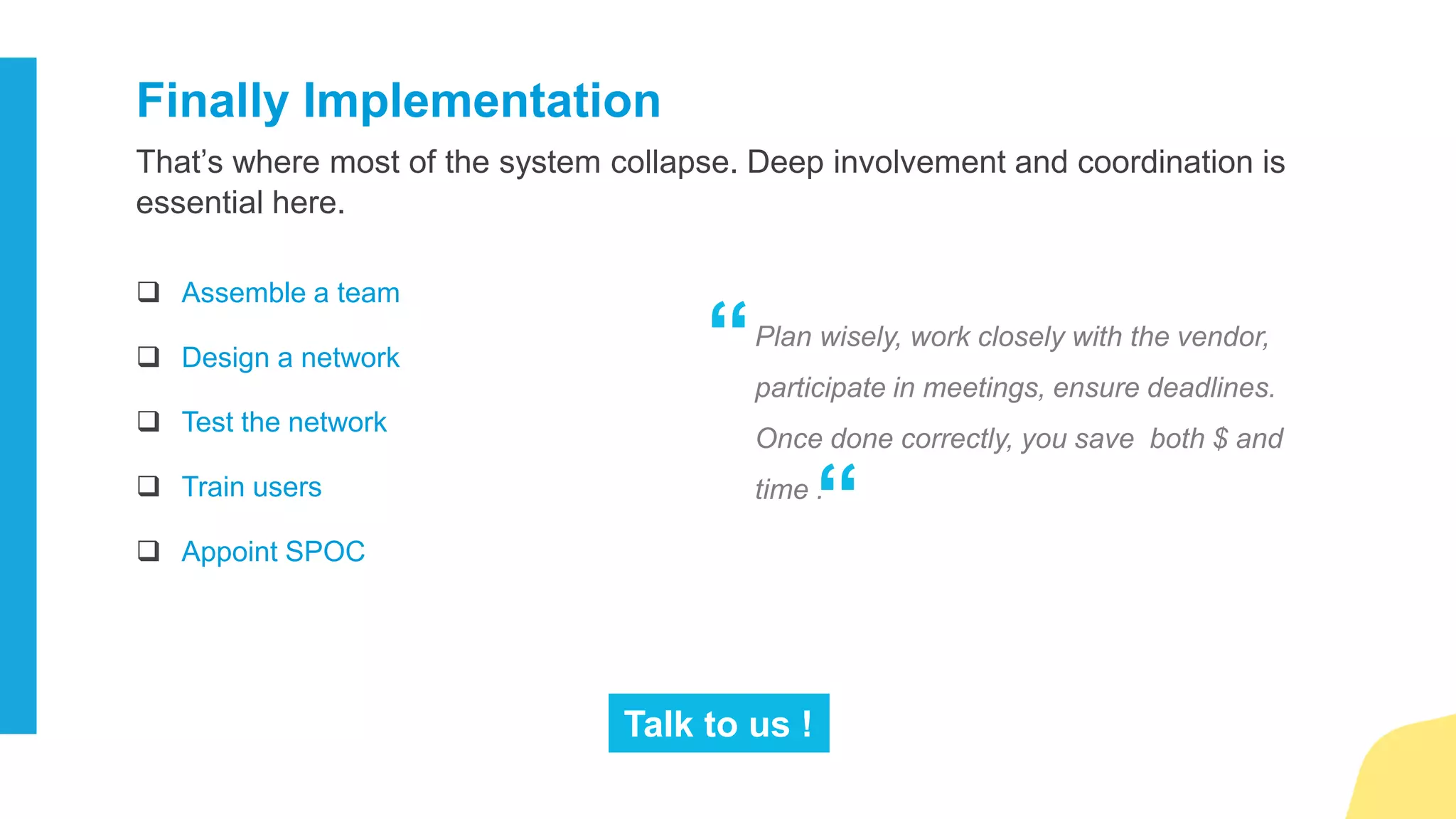 1. Identify the business needs
 Starting from the scratch
 Revamping the existing system
2. Choose the latest infrastructure
 Traditional
 VoIP
3. Select the right deployment model
 On-premise
 Cloud
 Hybrid
4. Identify the features set
 Hot desking
 One number calling
 Audio/Video conferencing
 Unified messaging
 Presence
 Automatic call distribution
 Vmail on Email
 Mobility
5. Select the perfect vendor
 Total cost of Ownership
 Set-up and support
 Devices
 Usage of the existing
infrastructure
6. Implement wisely
 Assemble a team
 Design a network
 Test the network
 Train users
 Appoint SPOC
To help you make sure you are wisely selecting the telephone system, we have
created a quick checklist for you to use.
The Ultimate Checklist
for selecting the Best Phone System
 