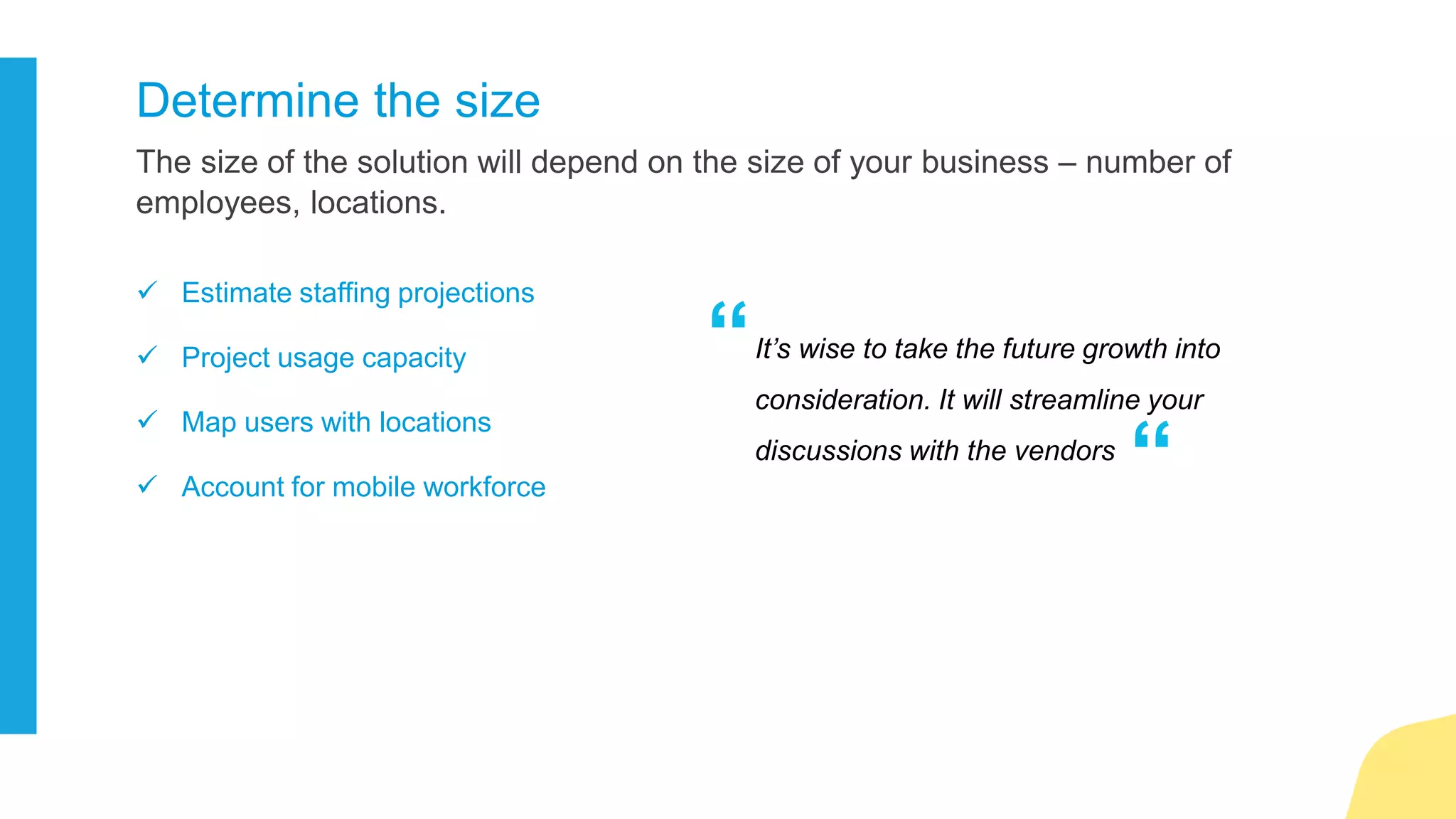 The telephony ecosystem is always evolving. It’s wise to consider the impact of
technologies like VoIP.
Evaluate new technologies
 Do you make long distance calls?
 Is your call volume high?
 Do you need to know the presence
of your team all the time?
 Do you do audio/video conferencing?
75 % of businesses that do not perform
an analysis of their IP network
infrastructure will not achieve a successful
VoIP implementation
“
“Jeff Snyder, Gartner
 