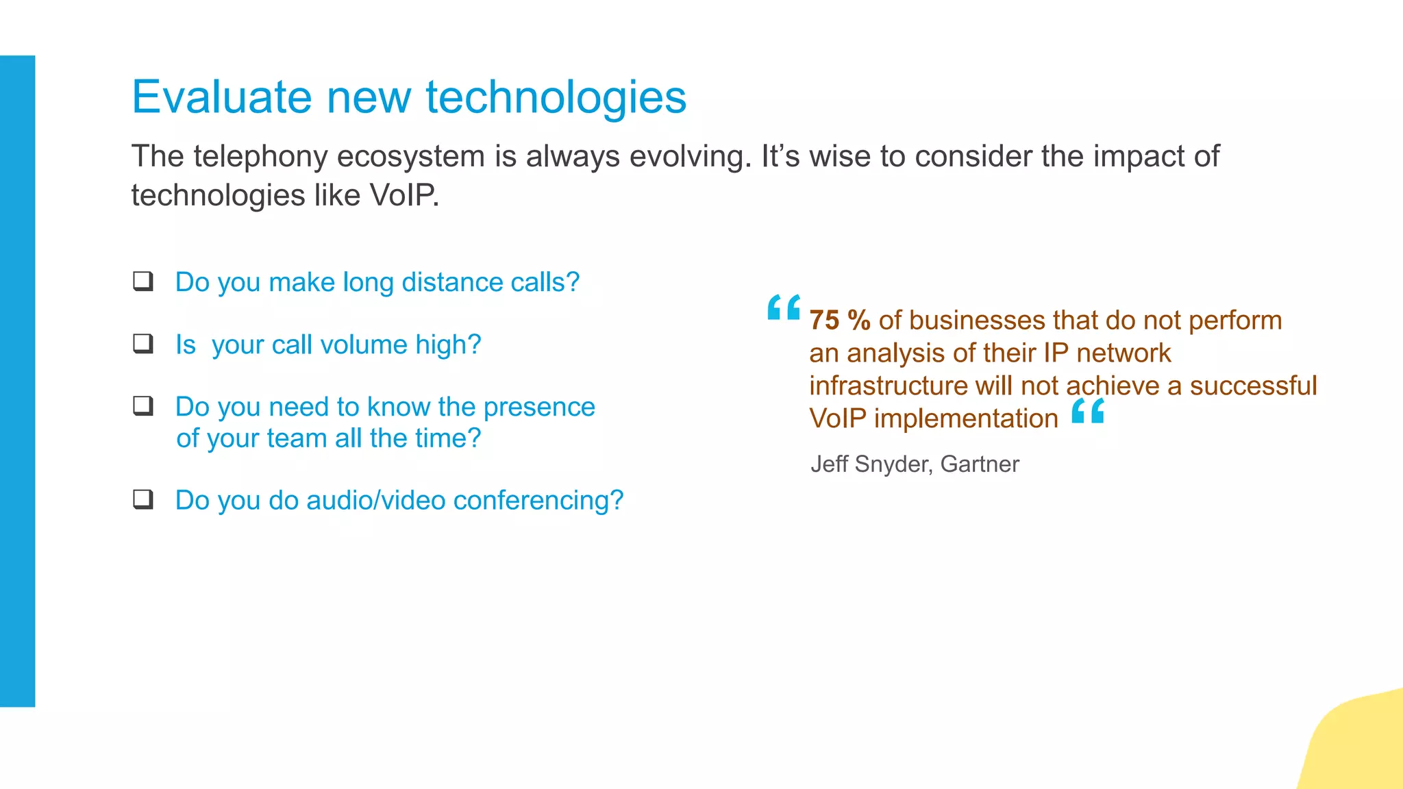 Anytime, anywhere, any device presence is the need of the hour. With the
millennial workforce, you can’t afford to ignore it.
Prepare a case for mobility
If the answer to the following questions is yes, you are up for it.
 Mobile workforce?
 Multiple offices?
 Globally segregated teams?
 High mobile call charges?
Features like Hot desking, teleworker,
and mobile client ensure real time
collaboration.
“
“
 