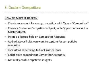 /////////////////////////////////////////////////////////////////////////////////////////////////////////////////////////////////////////////////////////////////////////
HOW TO MAKE IT HAPPEN:
• Create an account for every competitor with Type = “Competitor”
• Create a Customer Competitors object, with Opportunities as the
Master object.
• Include a lookup field on Competitor Accounts
• Add whatever fields you want to capture for competitive
scenarios.
• Turn off all other ways to track competitors.
• Collaborate around your Competitor Accounts.
• Get really cool Competitive insights.
3. Custom Competitors
 