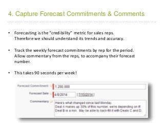 /////////////////////////////////////////////////////////////////////////////////////////////////////////////////////////////////////////////////////////////////////////
• Forecasting is the “credibility” metric for sales reps.
Therefore we should understand its trends and accuracy.
• Track the weekly forecast commitments by rep for the period.
Allow commentary from the reps, to accompany their forecast
number.
• This takes 90 seconds per week!
4. Capture Forecast Commitments & Comments
 