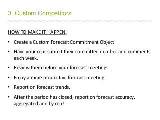 /////////////////////////////////////////////////////////////////////////////////////////////////////////////////////////////////////////////////////////////////////////
HOW TO MAKE IT HAPPEN:
• Create a Custom Forecast Commitment Object
• Have your reps submit their committed number and comments
each week.
• Review them before your forecast meetings.
• Enjoy a more productive forecast meeting.
• Report on forecast trends.
• After the period has closed, report on forecast accuracy,
aggregated and by rep!
3. Custom Competitors
 