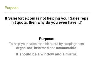 /////////////////////////////////////////////////////////////////////////////////////////////////////////////////////////////////////////////////////////////////////////
Purpose
If Salesforce.com is not helping your Sales reps
hit quota, then why do you even have it?
Purpose:
To help your sales reps hit quota by keeping them
organized, informed and accountable.
It should be a window and a mirror.
 