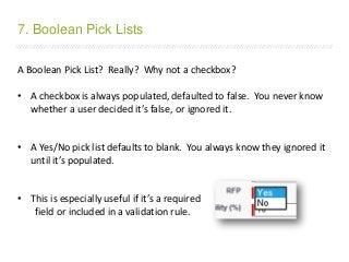 /////////////////////////////////////////////////////////////////////////////////////////////////////////////////////////////////////////////////////////////////////////
A Boolean Pick List? Really? Why not a checkbox?
• A checkbox is always populated, defaulted to false. You never know
whether a user decided it’s false, or ignored it.
• A Yes/No pick list defaults to blank. You always know they ignored it
until it’s populated.
• This is especially useful if it’s a required
field or included in a validation rule.
7. Boolean Pick Lists
 