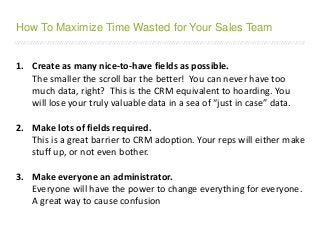 /////////////////////////////////////////////////////////////////////////////////////////////////////////////////////////////////////////////////////////////////////////
1. Create as many nice-to-have fields as possible.
The smaller the scroll bar the better! You can never have too
much data, right? This is the CRM equivalent to hoarding. You
will lose your truly valuable data in a sea of “just in case” data.
2. Make lots of fields required.
This is a great barrier to CRM adoption. Your reps will either make
stuff up, or not even bother.
3. Make everyone an administrator.
Everyone will have the power to change everything for everyone.
A great way to cause confusion
How To Maximize Time Wasted for Your Sales Team
 