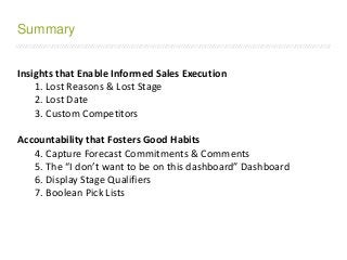 /////////////////////////////////////////////////////////////////////////////////////////////////////////////////////////////////////////////////////////////////////////
Insights that Enable Informed Sales Execution
1. Lost Reasons & Lost Stage
2. Lost Date
3. Custom Competitors
Accountability that Fosters Good Habits
4. Capture Forecast Commitments & Comments
5. The “I don’t want to be on this dashboard” Dashboard
6. Display Stage Qualifiers
7. Boolean Pick Lists
Summary
 
