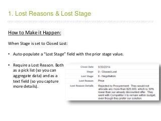 /////////////////////////////////////////////////////////////////////////////////////////////////////////////////////////////////////////////////////////////////////////
How to Make it Happen:
When Stage is set to Closed Lost:
• Auto-populate a “Lost Stage” field with the prior stage value.
• Require a Lost Reason. Both
as a pick list (so you can
aggregate data) and as a
text field (so you capture
more details).
1. Lost Reasons & Lost Stage
 