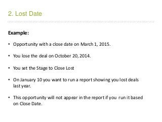 /////////////////////////////////////////////////////////////////////////////////////////////////////////////////////////////////////////////////////////////////////////
Example:
• Opportunity with a close date on March 1, 2015.
• You lose the deal on October 20, 2014.
• You set the Stage to Close Lost
• On January 10 you want to run a report showing you lost deals
last year.
• This opportunity will not appear in the report if you run it based
on Close Date.
2. Lost Date
 