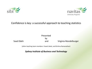 Confidence is key: a successful approach to teaching statistics
Presented
by
Saad Odeh and Virginia Mandelburger
(other teaching team members: Fazeel Jaleel, and Krishna Ramanathan)
Sydney Institute of Business and Technology
 
