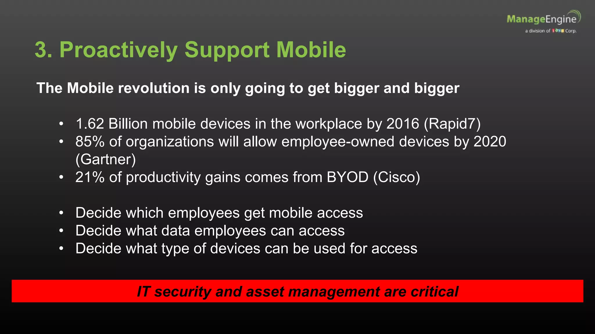 3. Proactively Support Mobile
The Mobile revolution is only going to get bigger and bigger
• 1.62 Billion mobile devices in the workplace by 2016 (Rapid7)
• 85% of organizations will allow employee-owned devices by 2020
(Gartner)
• 21% of productivity gains comes from BYOD (Cisco)
• Decide which employees get mobile access
• Decide what data employees can access
• Decide what type of devices can be used for access
IT security and asset management are critical
 