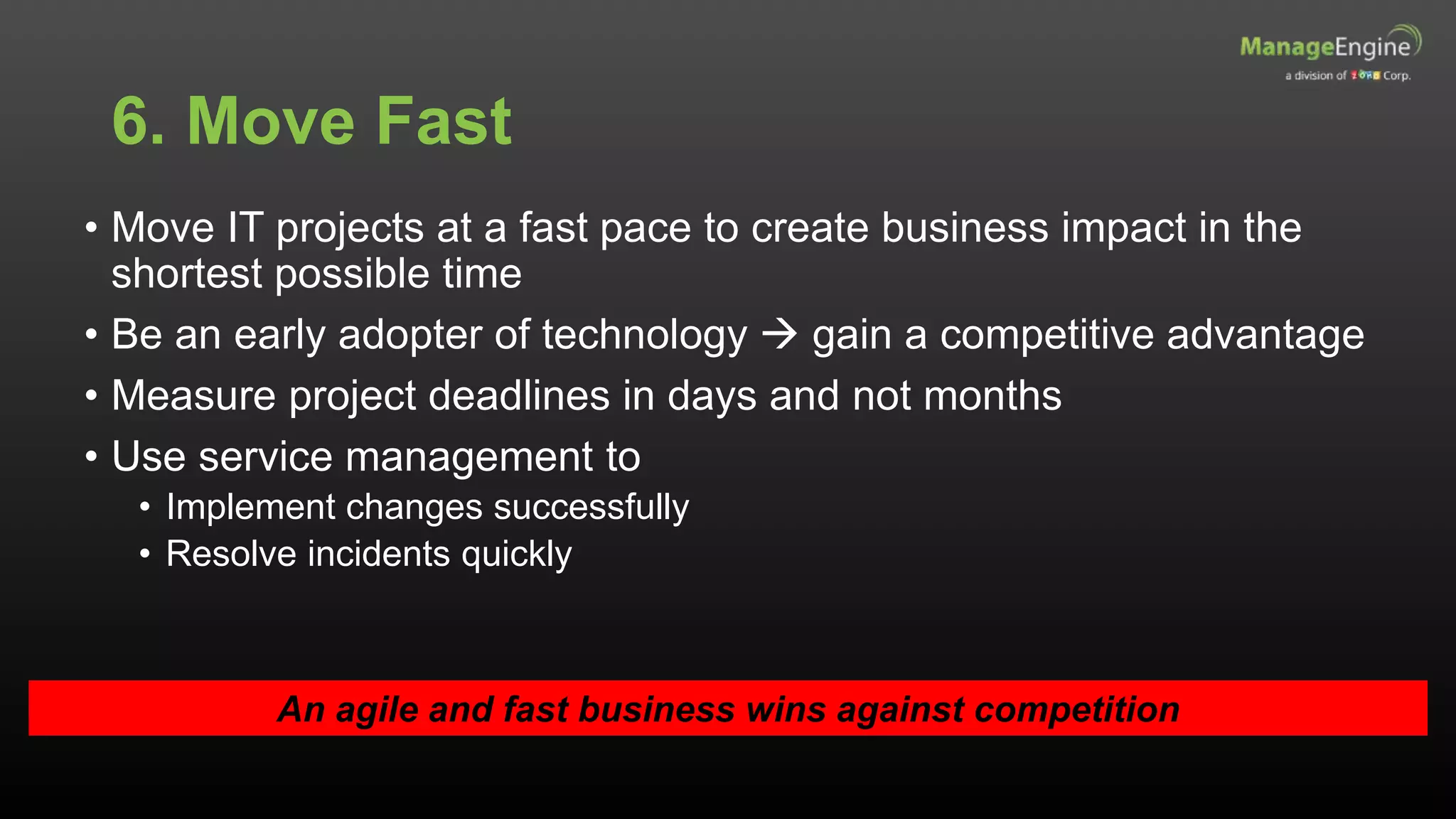 6. Move Fast
• Move IT projects at a fast pace to create business impact in the
shortest possible time
• Be an early adopter of technology  gain a competitive advantage
• Measure project deadlines in days and not months
• Use service management to
• Implement changes successfully
• Resolve incidents quickly
An agile and fast business wins against competition
 