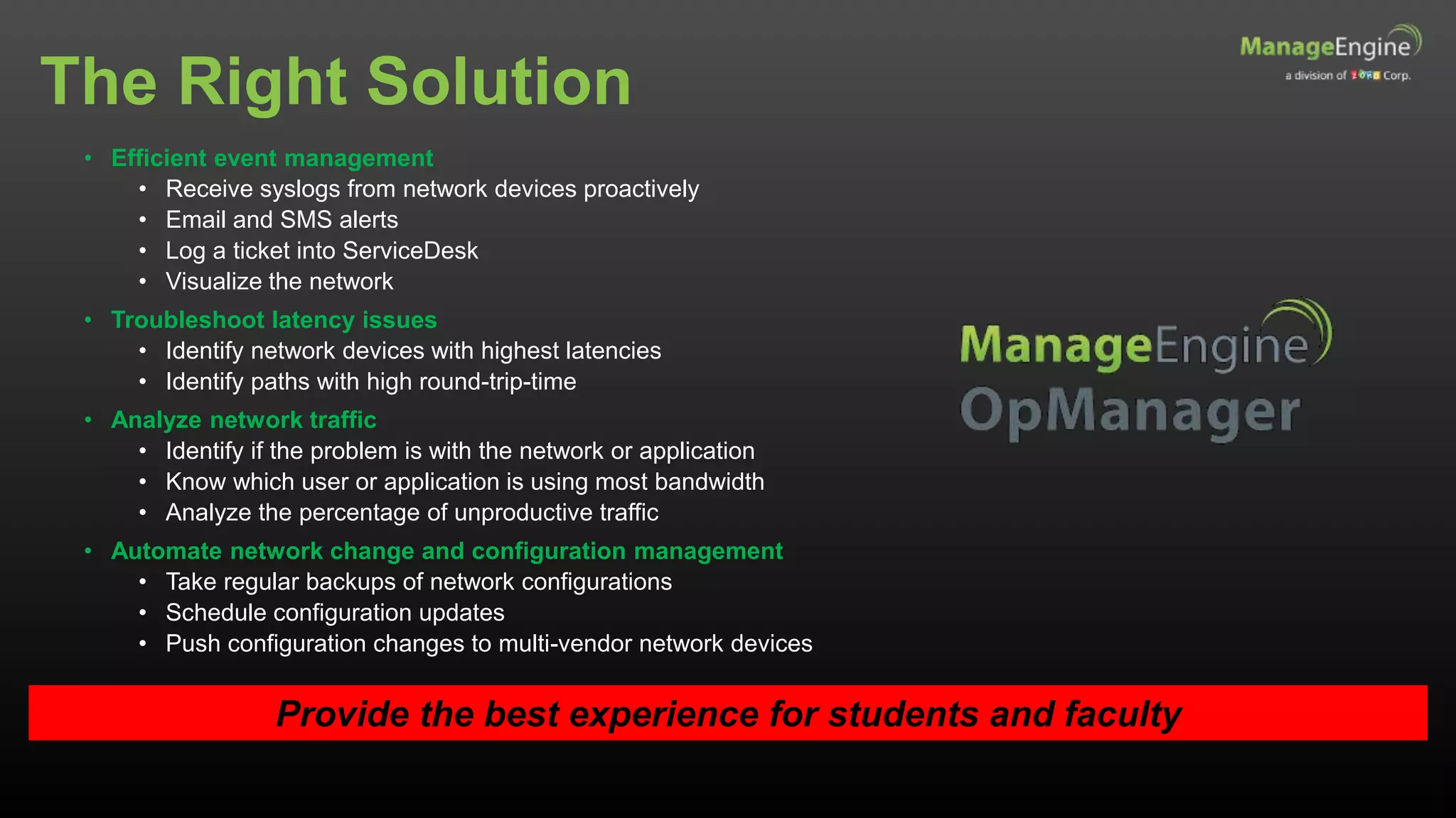 The Right Solution
Provide the best experience for students and faculty
• Efficient event management
• Receive syslogs from network devices proactively
• Email and SMS alerts
• Log a ticket into ServiceDesk
• Visualize the network
• Troubleshoot latency issues
• Identify network devices with highest latencies
• Identify paths with high round-trip-time
• Analyze network traffic
• Identify if the problem is with the network or application
• Know which user or application is using most bandwidth
• Analyze the percentage of unproductive traffic
• Automate network change and configuration management
• Take regular backups of network configurations
• Schedule configuration updates
• Push configuration changes to multi-vendor network devices
 
