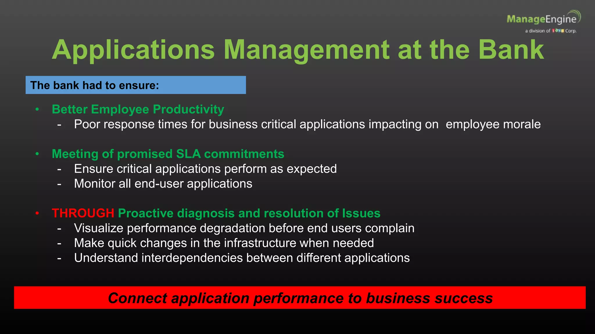 Applications Management at the Bank
The bank had to ensure:
• Better Employee Productivity
- Poor response times for business critical applications impacting on employee morale
• Meeting of promised SLA commitments
- Ensure critical applications perform as expected
- Monitor all end-user applications
• THROUGH Proactive diagnosis and resolution of Issues
- Visualize performance degradation before end users complain
- Make quick changes in the infrastructure when needed
- Understand interdependencies between different applications
Connect application performance to business success
 