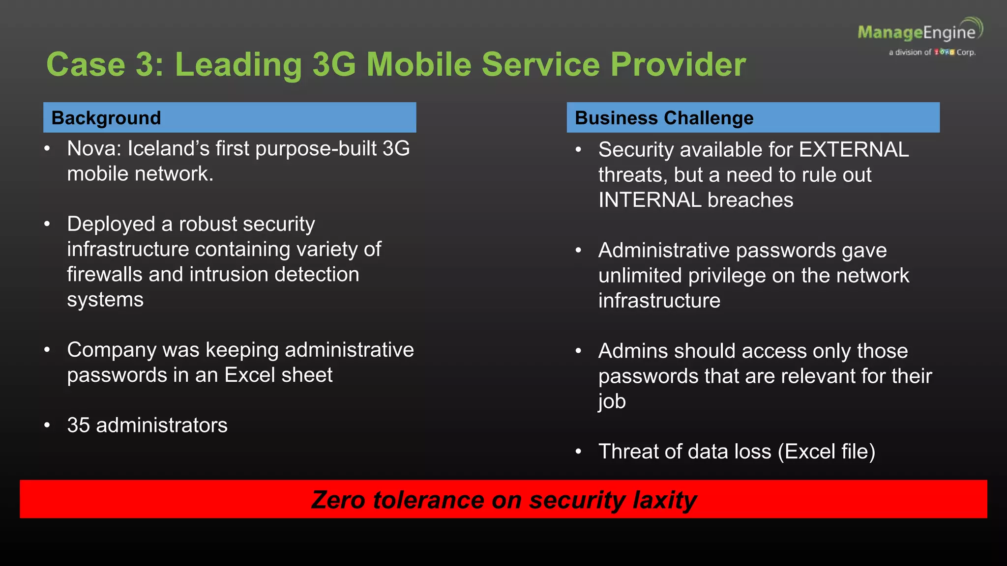 Background
• Nova: Iceland’s first purpose-built 3G
mobile network.
• Deployed a robust security
infrastructure containing variety of
firewalls and intrusion detection
systems
• Company was keeping administrative
passwords in an Excel sheet
• 35 administrators
Business Challenge
Zero tolerance on security laxity
Case 3: Leading 3G Mobile Service Provider
• Security available for EXTERNAL
threats, but a need to rule out
INTERNAL breaches
• Administrative passwords gave
unlimited privilege on the network
infrastructure
• Admins should access only those
passwords that are relevant for their
job
• Threat of data loss (Excel file)
 
