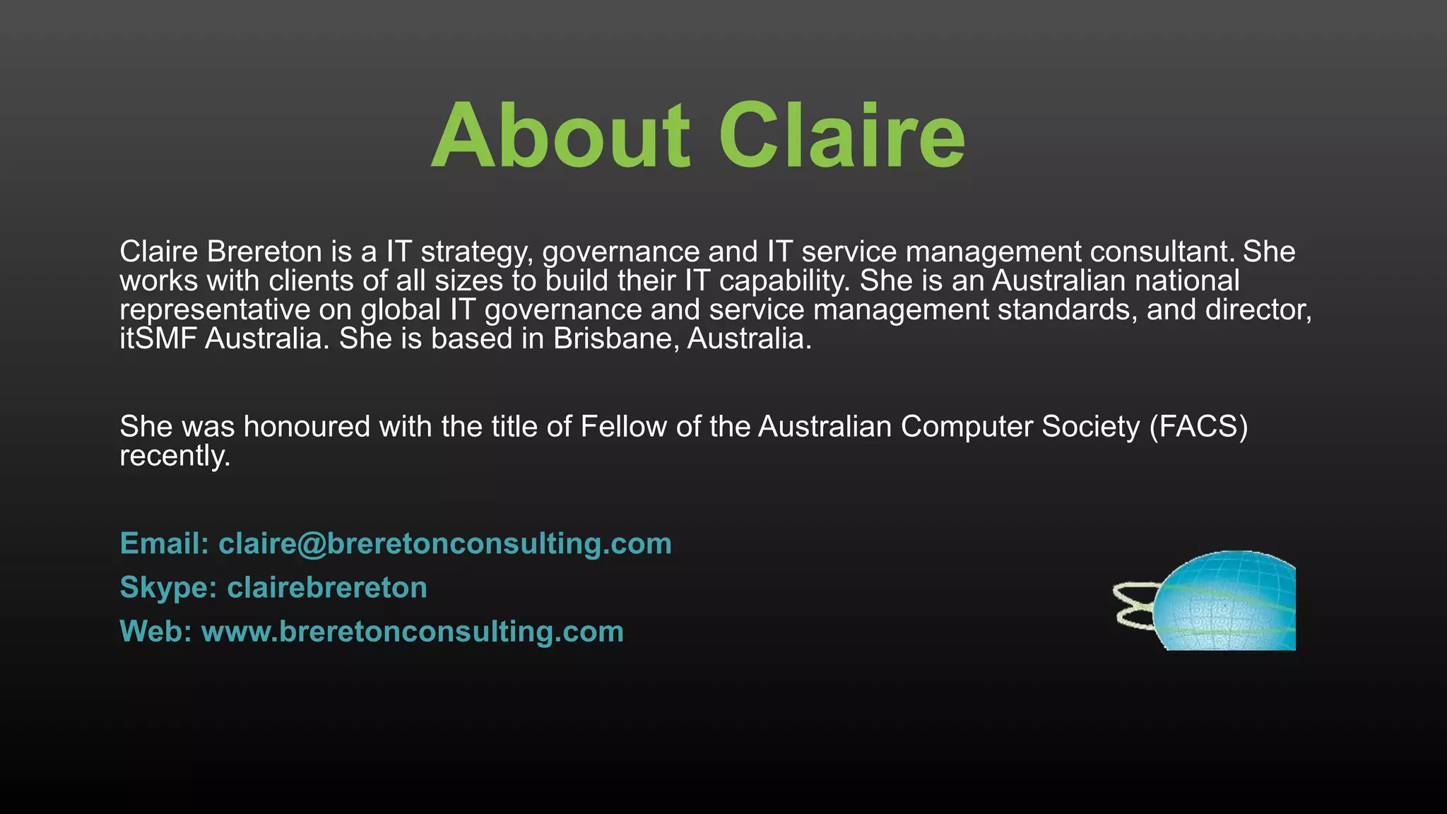 About Claire
Claire Brereton is a IT strategy, governance and IT service management consultant. She
works with clients of all sizes to build their IT capability. She is an Australian national
representative on global IT governance and service management standards, and director,
itSMF Australia. She is based in Brisbane, Australia.
She was honoured with the title of Fellow of the Australian Computer Society (FACS)
recently.
Email: claire@breretonconsulting.com
Skype: clairebrereton
Web: www.breretonconsulting.com
 