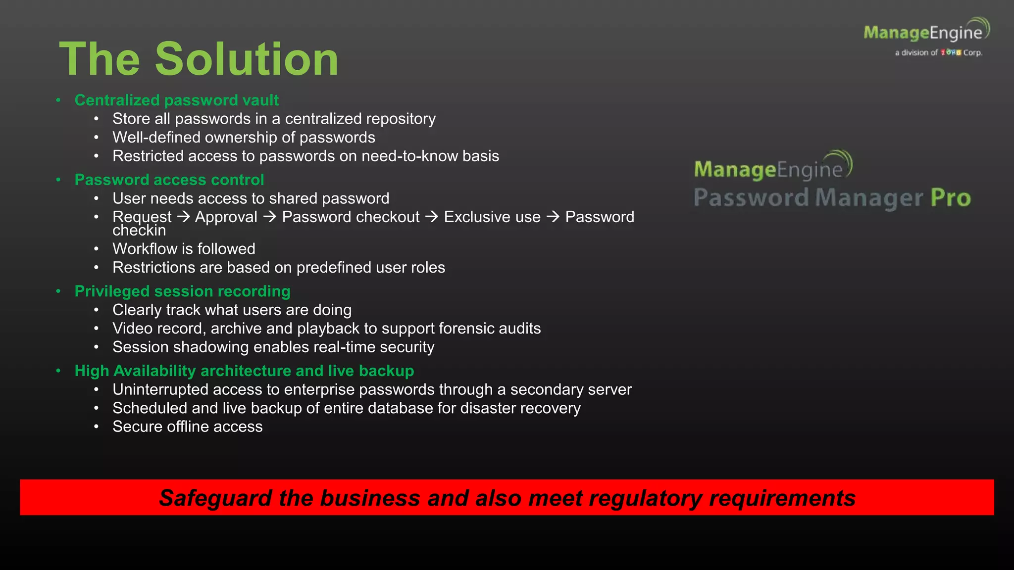 The Solution
• Centralized password vault
• Store all passwords in a centralized repository
• Well-defined ownership of passwords
• Restricted access to passwords on need-to-know basis
• Password access control
• User needs access to shared password
• Request  Approval  Password checkout  Exclusive use  Password
checkin
• Workflow is followed
• Restrictions are based on predefined user roles
• Privileged session recording
• Clearly track what users are doing
• Video record, archive and playback to support forensic audits
• Session shadowing enables real-time security
• High Availability architecture and live backup
• Uninterrupted access to enterprise passwords through a secondary server
• Scheduled and live backup of entire database for disaster recovery
• Secure offline access
Safeguard the business and also meet regulatory requirements
 