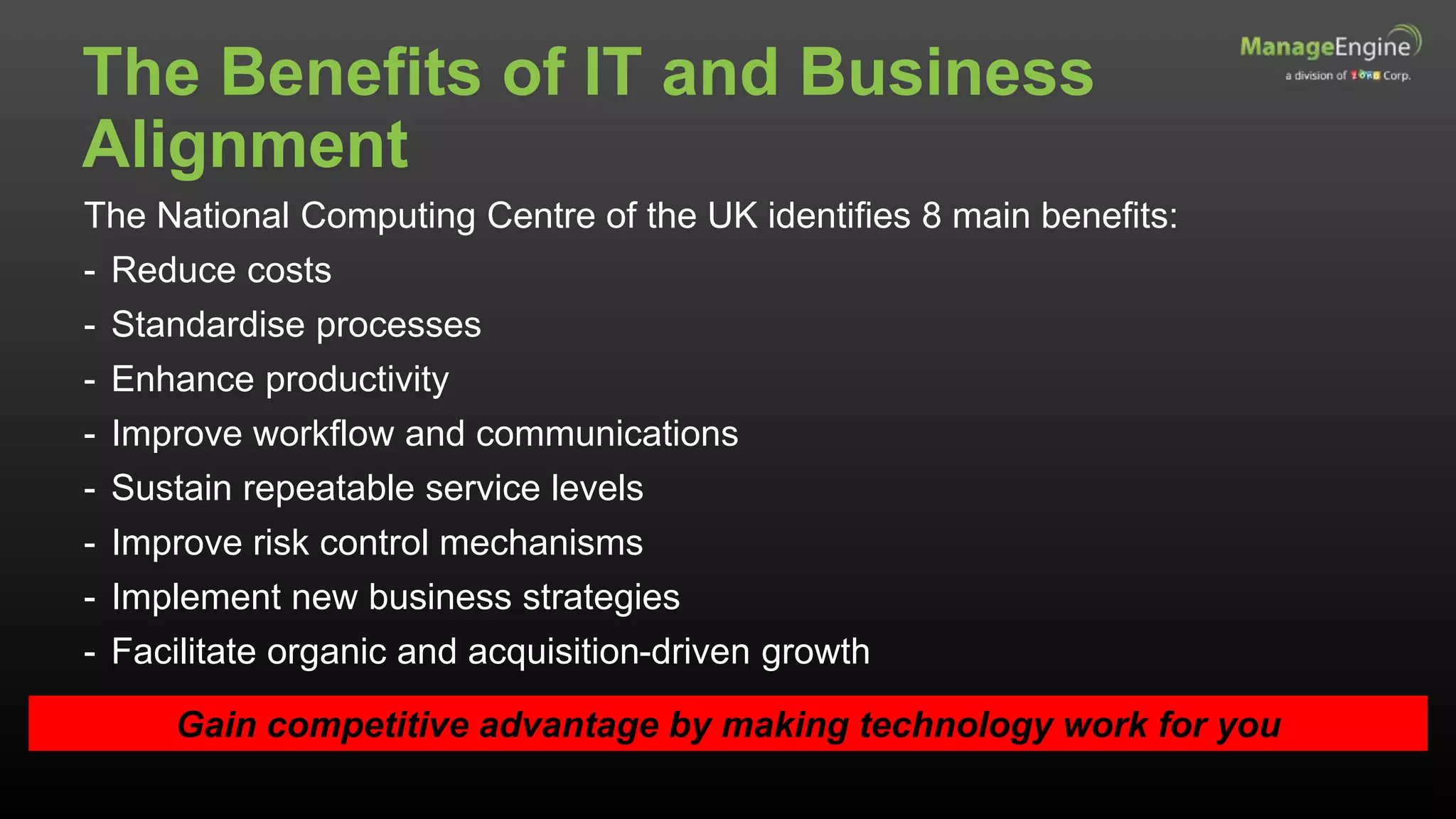 The Benefits of IT and Business
Alignment
The National Computing Centre of the UK identifies 8 main benefits:
- Reduce costs
- Standardise processes
- Enhance productivity
- Improve workflow and communications
- Sustain repeatable service levels
- Improve risk control mechanisms
- Implement new business strategies
- Facilitate organic and acquisition-driven growth
Gain competitive advantage by making technology work for you
 