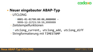ABAP 7.53 / 7.54Neue ABAP-Typ UTCLONG
 Neuer eingebauter ABAP-Typ
◦ UTCLONG
◦ 0001-01-01T00:00:00,0000000 -
9999-12-31T23:59:59,9999999
◦ Zeitstempelfunktionen
 utclong_current, utclong_add, utclong_diff
◦ Stringformatierung mit TIMESTAMP
 