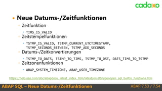 ABAP 7.53 / 7.54ABAP SQL – Neue Datums-/Zeitfunktionen
 Neue Datums-/Zeitfunktionen
◦ Zeitfunktion
 TIMS_IS_VALID
◦ Zeitstempelfunktionen
 TSTMP_IS_VALID, TSTMP_CURRENT_UTCTIMESTAMP,
TSTMP_SECONDS_BETWEEN, TSTMP_ADD_SECONDS
◦ Datums-/Zeitkonvertierungen
 TSTMP_TO_DATS, TSTMP_TO_TIMS, TSTMP_TO_DST, DATS_TIMS_TO_TSTMP
◦ Zeitzonenfunktionen
 ABAP_SYSTEM_TIMEZONE, ABAP_USER_TIMEZONE
https://help.sap.com/doc/abapdocu_latest_index_htm/latest/en-US/abenopen_sql_builtin_functions.htm
 