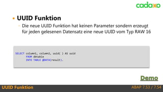 ABAP 7.53 / 7.54UUID Funktion
 UUID Funktion
◦ Die neue UUID Funktion hat keinen Parameter sondern erzeugt
für jeden gelesenen Datensatz eine neue UUID vom Typ RAW 16
SELECT column1, column2, uuid( ) AS uuid
FROM dbtable
INTO TABLE @DATA(result).
 