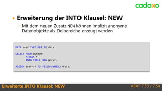 ABAP 7.53 / 7.54Erweiterte INTO Klausel: NEW
 Erweiterung der INTO Klausel: NEW
◦ Mit dem neuen Zusatz NEW können implizit anonyme
Datenobjekte als Zielbereiche erzeugt werden
DATA dref TYPE REF TO data.
SELECT FROM but000
FIELDS *
INTO TABLE NEW @dref.
ASSIGN dref->* TO FIELD-SYMBOL(<fs>).
 
