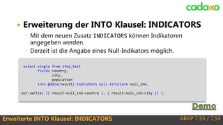 ABAP 7.53 / 7.54Erweiterte INTO Klausel: INDICATORS
 Erweiterung der INTO Klausel: INDICATORS
◦ Mit dem neuen Zusatz INDICATORS können Indikatoren
angegeben werden.
◦ Derzeit ist die Angabe eines Null-Indikators möglich.
select single from zfoe_test
fields country,
city,
population
into @data(result) indicators null structure null_ind.
out->write( |{ result-null_ind-country }, { result-null_ind-city }| ).
 