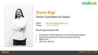 ABAP 7.53 / 7.54Domi
Domi Bigl
Senior Consultant at Cadaxo
eMail: dominik.bigl@cadaxo.com
Twitter: @DomiBiglSAP
Beratungsschwerpunkte
• Konzeption & Management von Entwicklungsprojekten
• Qualitymanagement & Performanceoptimierung
• ABAP Units
• SAP Fiori, SAP UI5
 