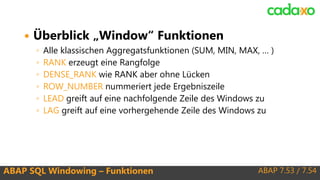 ABAP 7.53 / 7.54ABAP SQL Windowing – Funktionen
 Überblick „Window“ Funktionen
◦ Alle klassischen Aggregatsfunktionen (SUM, MIN, MAX, … )
◦ RANK erzeugt eine Rangfolge
◦ DENSE_RANK wie RANK aber ohne Lücken
◦ ROW_NUMBER nummeriert jede Ergebniszeile
◦ LEAD greift auf eine nachfolgende Zeile des Windows zu
◦ LAG greift auf eine vorhergehende Zeile des Windows zu
 