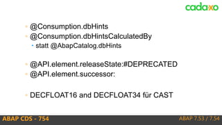 ABAP 7.53 / 7.54ABAP CDS - 754
◦ @Consumption.dbHints
◦ @Consumption.dbHintsCalculatedBy
 statt @AbapCatalog.dbHints
◦ @API.element.releaseState:#DEPRECATED
◦ @API.element.successor:
◦ DECFLOAT16 and DECFLOAT34 für CAST
 