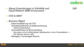 ABAP 7.53 / 7.54RPM
 (Neue) Entwicklungen in S/4HANA und SAP
Cloud Platform ABAP Environment
 CDS & ABAP
 Business Object
◦ Datenmodellierung mit CDS
◦ Verhaltensdefinition & Implementierung
 CREATE/UPDATE/DEL…
◦ Servicedefinition & Service Binding
 Was gebe ich frei (zB Bestellkopf, Bestellposition, keine Produktdetails,…)
 Mit welchem Namen (URL)
◦ Managed / Unmanaged Zenario
 