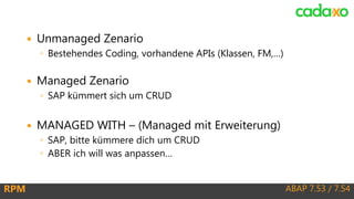 ABAP 7.53 / 7.54RPM
 Unmanaged Zenario
◦ Bestehendes Coding, vorhandene APIs (Klassen, FM,…)
 Managed Zenario
◦ SAP kümmert sich um CRUD
 MANAGED WITH – (Managed mit Erweiterung)
◦ SAP, bitte kümmere dich um CRUD
◦ ABER ich will was anpassen…
 
