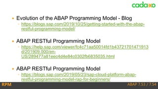 ABAP 7.53 / 7.54RPM
 Evolution of the ABAP Programming Model - Blog
◦ https://blogs.sap.com/2019/10/25/getting-started-with-the-abap-
restful-programming-model/
 ABAP RESTful Programming Model
◦ https://help.sap.com/viewer/fc4c71aa50014fd1b43721701471913
d/201909.000/en-
US/289477a81eec4d4e84c0302fb6835035.html
 ABAP RESTful Programming Model
◦ https://blogs.sap.com/2019/05/23/sap-cloud-platform-abap-
restful-programming-model-rap-for-beginners/
 
