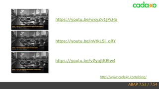 ABAP 7.53 / 7.54
http://www.cadaxo.com/blog/
https://youtu.be/nVtkLSl_oRY
https://youtu.be/wxyZv1jPcHo
https://youtu.be/vZyojtKEtw4
 