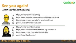 ABAP 7.53 / 7.54If you want to stay in touch …
https://twitter.com/domibiglsap
https://www.linkedin.com/in/dominik-bigl-9b98b68b
https://www.xing.com/profile/dominik_bigl
dominik.bigl@cadaxo.com
See you again!
Thank you for participating!
https://twitter.com/foessleitnerj
https://www.linkedin.com/in/johann-fößleitner-a9851b2a
https://www.xing.com/profile/johann_foessleitner
johann.foessleitner@cadaxo.com
 
