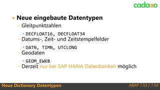 ABAP 7.53 / 7.54Neue Dictionary Datentypen
 Neue eingebaute Datentypen
◦ Gleitpunktzahlen
 DECFLOAT16, DECFLOAT34
◦ Datums-, Zeit- und Zeitstempelfelder
 DATN, TIMN, UTCLONG
◦ Geodaten
 GEOM_EWKB
◦ Derzeit nur bei SAP HANA Datenbanken möglich
 