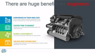 FASTER TIME TO MARKET
Flexibility lets you use the appropriate hardware based on the
urgency of the need
GLOBAL ACCESSIBILITY
Use the resources anywhere. Make better use of your licenses
UNLOCK NEW CAPABILITIES
Unlimited hardware means you can run multiple analyses in parallel, do Design
Optimizations, use new codes
There are huge benefits for engineers
CONFIDENCE IN YOUR ANALYSIS
Access hundreds of different hardware configurations that are
renewed constantly lets you run the analysis the way you want
 