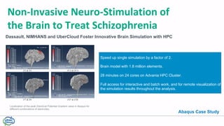 Dassault, NIMHANS and UberCloud Foster Innovative Brain Simulation with HPC
Non-Invasive	Neuro-Stimulation	of	
the	Brain	to	Treat	Schizophrenia
Localization of the peak Electrical Potential Gradient value in Abaqus for
different combinations of electrodes.
Speed up single simulation by a factor of 2.
Brain model with 1.8 million elements.
28 minutes on 24 cores on Advania HPC Cluster.
Full access for interactive and batch work, and for remote visualization of
the simulation results throughout the analysis.
Abaqus Case Study
 