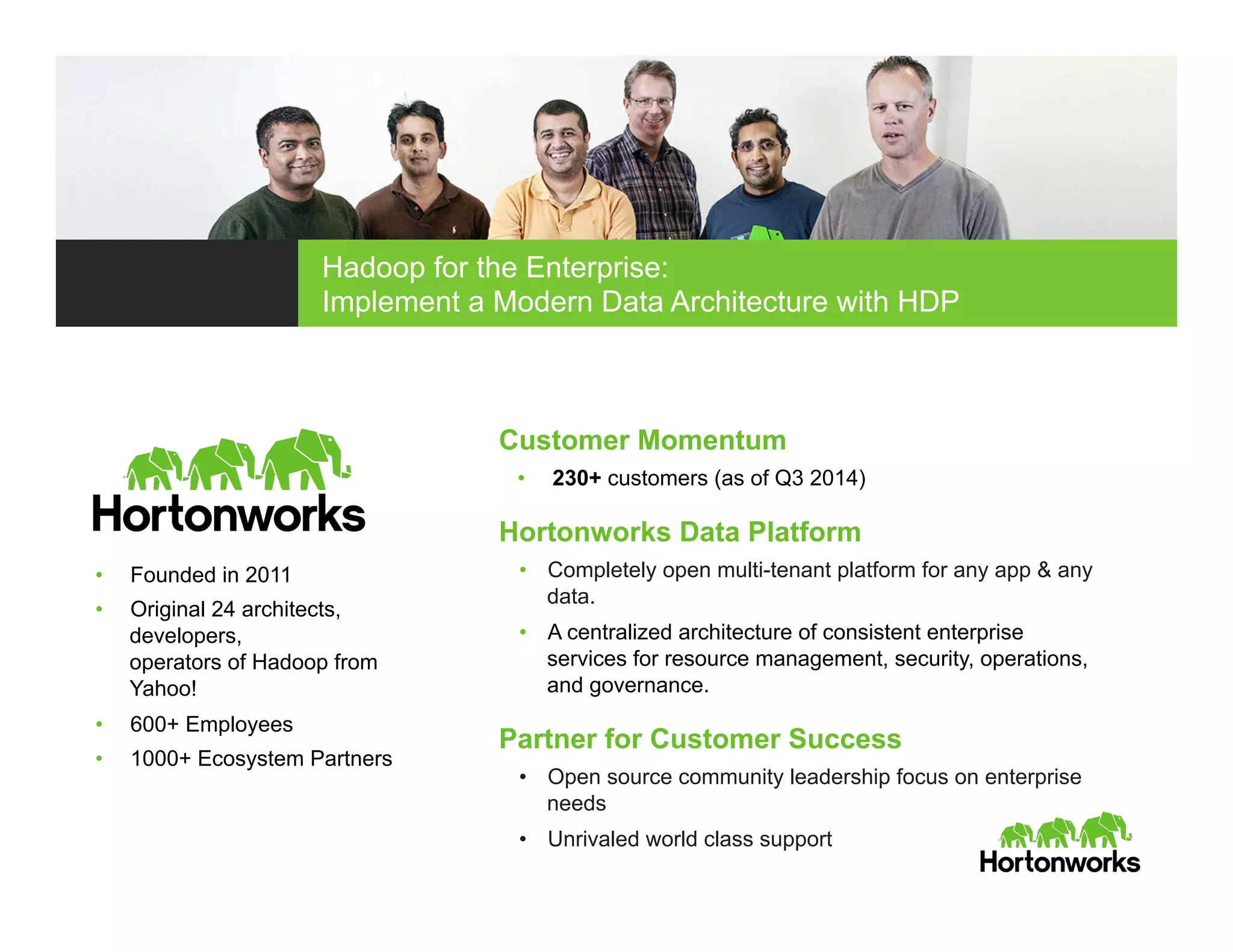 Customer Momentum
•  230+ customers (as of Q3 2014)
Hortonworks Data Platform
•  Completely open multi-tenant platform for any app & any
data.
•  A centralized architecture of consistent enterprise
services for resource management, security, operations,
and governance.
Partner for Customer Success
•  Open source community leadership focus on enterprise
needs
•  Unrivaled world class support
•  Founded in 2011
•  Original 24 architects,
developers,
operators of Hadoop from
Yahoo!
•  600+ Employees
•  1000+ Ecosystem Partners
Hadoop for the Enterprise:
Implement a Modern Data Architecture with HDP
 