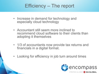 Efficiency – The report
•  Increase in demand for technology and
especially cloud technology
•  Accountant still seem more inclined to
recommend cloud software to their clients than
adopting it themselves
•  1/3 of accountants now provide tax returns and
financials in a digital format.
•  Looking for efficiency in job turn around times

 