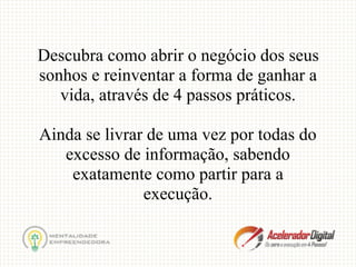 Descubra como abrir o negócio dos seus
sonhos e reinventar a forma de ganhar a
vida, através de 4 passos práticos.
Ainda se livrar de uma vez por todas do
excesso de informação, sabendo
exatamente como partir para a
execução.
 