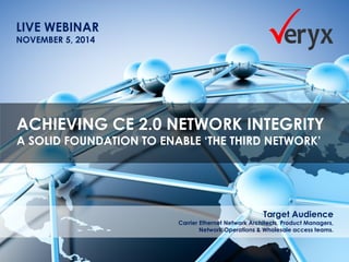 Assess. Assure. Accelerate. The everywhere network ©Veryx Technologies 1 
LIVE WEBINAR 
NOVEMBER 5, 2014 
ACHIEVING CE 2.0 NETWORK INTEGRITY 
A SOLID FOUNDATION TO ENABLE ‘THE THIRD NETWORK’ 
Target Audience 
Carrier Ethernet Network Architects, Product Managers, 
Network Operations & Wholesale access teams.  