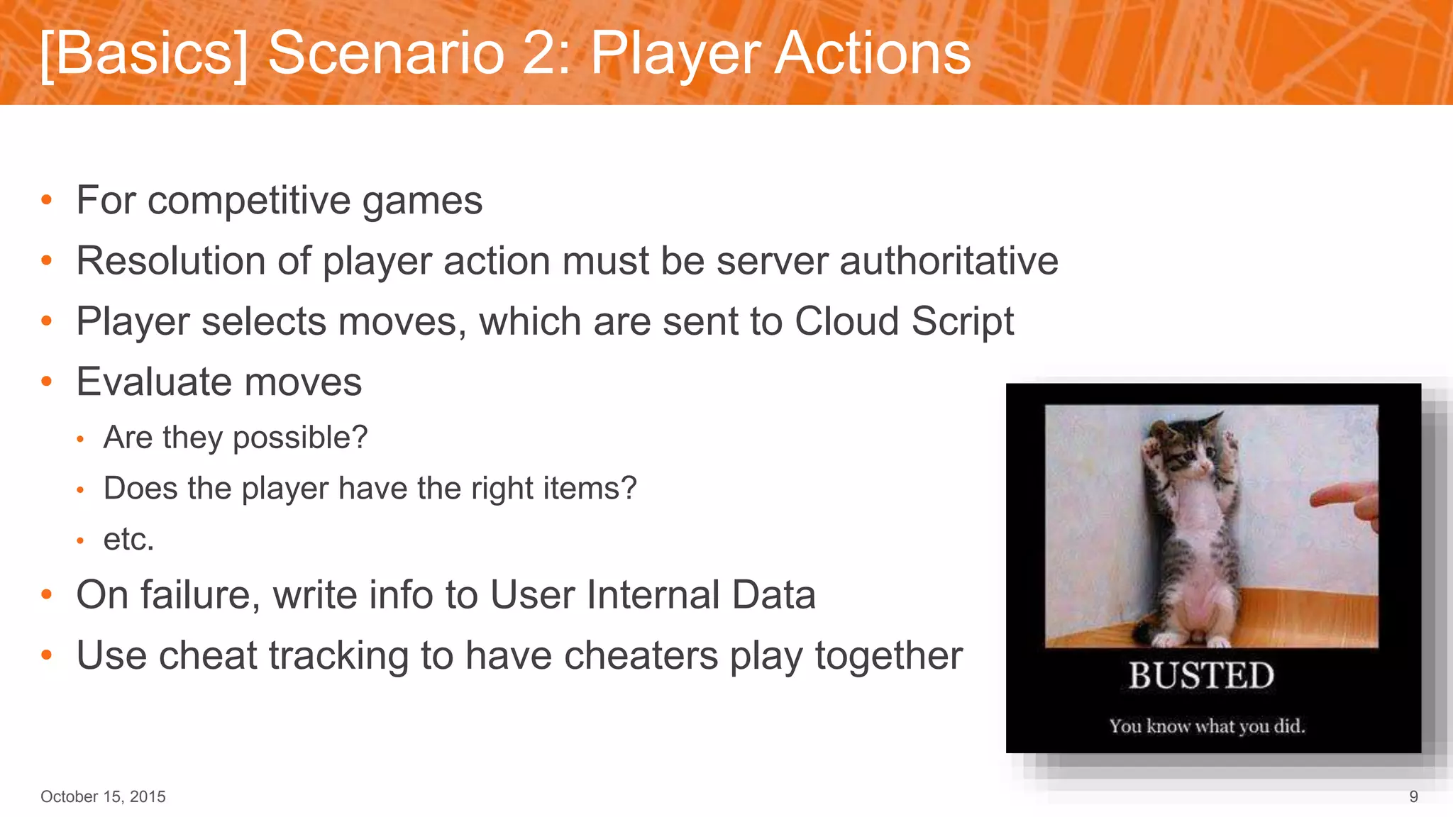 [Basics] Scenario 2: Player Actions
October 15, 2015 9
• For competitive games
• Resolution of player action must be server authoritative
• Player selects moves, which are sent to Cloud Script
• Evaluate moves
• Are they possible?
• Does the player have the right items?
• etc.
• On failure, write info to User Internal Data
• Use cheat tracking to have cheaters play together
 