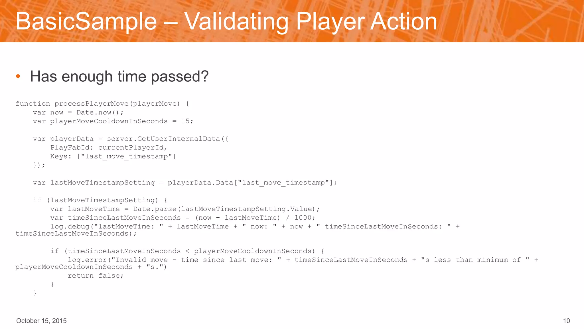BasicSample – Validating Player Action
• Has enough time passed?
function processPlayerMove(playerMove) {
var now = Date.now();
var playerMoveCooldownInSeconds = 15;
var playerData = server.GetUserInternalData({
PlayFabId: currentPlayerId,
Keys: ["last_move_timestamp"]
});
var lastMoveTimestampSetting = playerData.Data["last_move_timestamp"];
if (lastMoveTimestampSetting) {
var lastMoveTime = Date.parse(lastMoveTimestampSetting.Value);
var timeSinceLastMoveInSeconds = (now - lastMoveTime) / 1000;
log.debug("lastMoveTime: " + lastMoveTime + " now: " + now + " timeSinceLastMoveInSeconds: " +
timeSinceLastMoveInSeconds);
if (timeSinceLastMoveInSeconds < playerMoveCooldownInSeconds) {
log.error("Invalid move - time since last move: " + timeSinceLastMoveInSeconds + "s less than minimum of " +
playerMoveCooldownInSeconds + "s.")
return false;
}
}
October 15, 2015 10
 