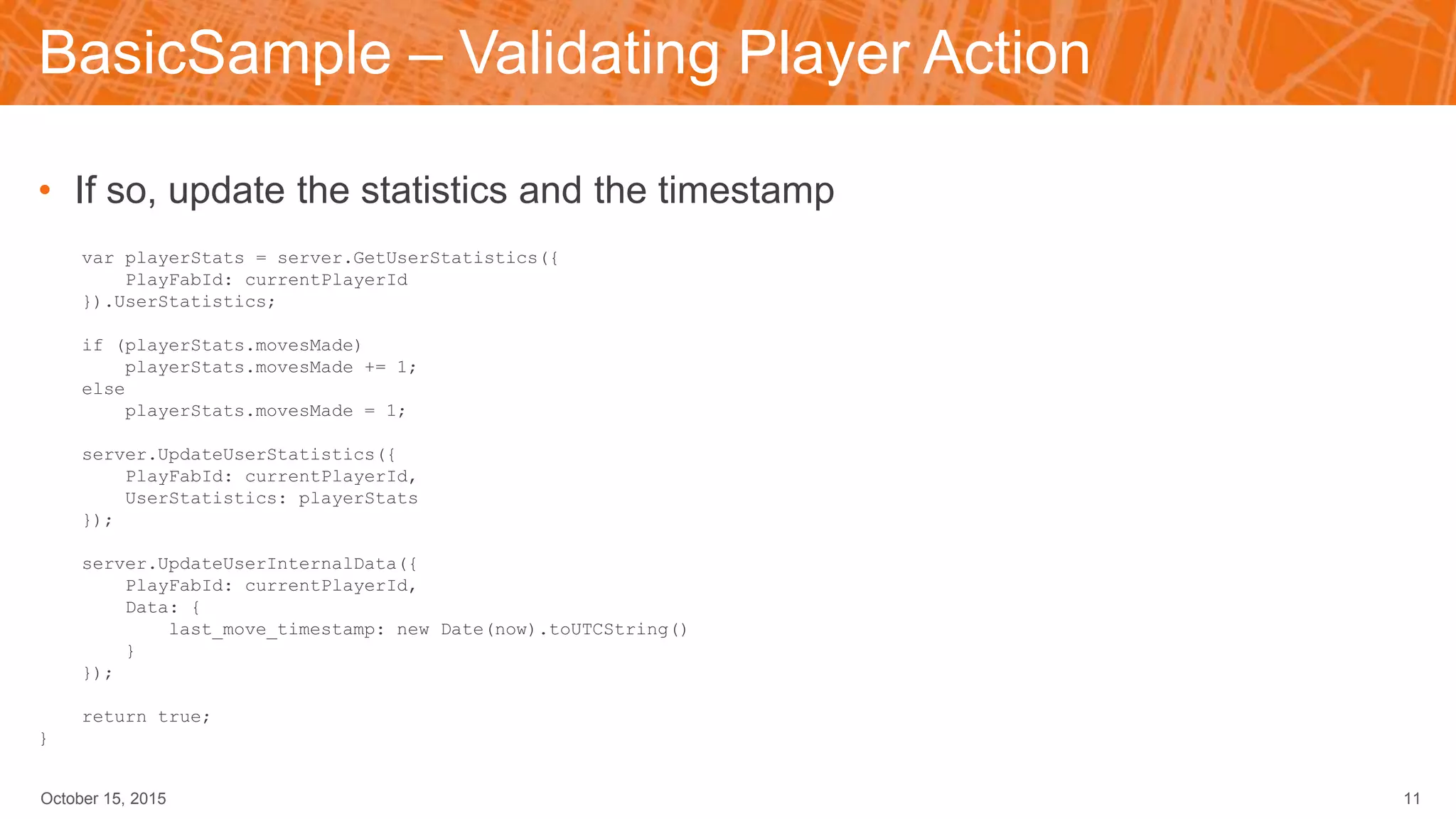 BasicSample – Validating Player Action
• If so, update the statistics and the timestamp
var playerStats = server.GetUserStatistics({
PlayFabId: currentPlayerId
}).UserStatistics;
if (playerStats.movesMade)
playerStats.movesMade += 1;
else
playerStats.movesMade = 1;
server.UpdateUserStatistics({
PlayFabId: currentPlayerId,
UserStatistics: playerStats
});
server.UpdateUserInternalData({
PlayFabId: currentPlayerId,
Data: {
last_move_timestamp: new Date(now).toUTCString()
}
});
return true;
}
October 15, 2015 11
 