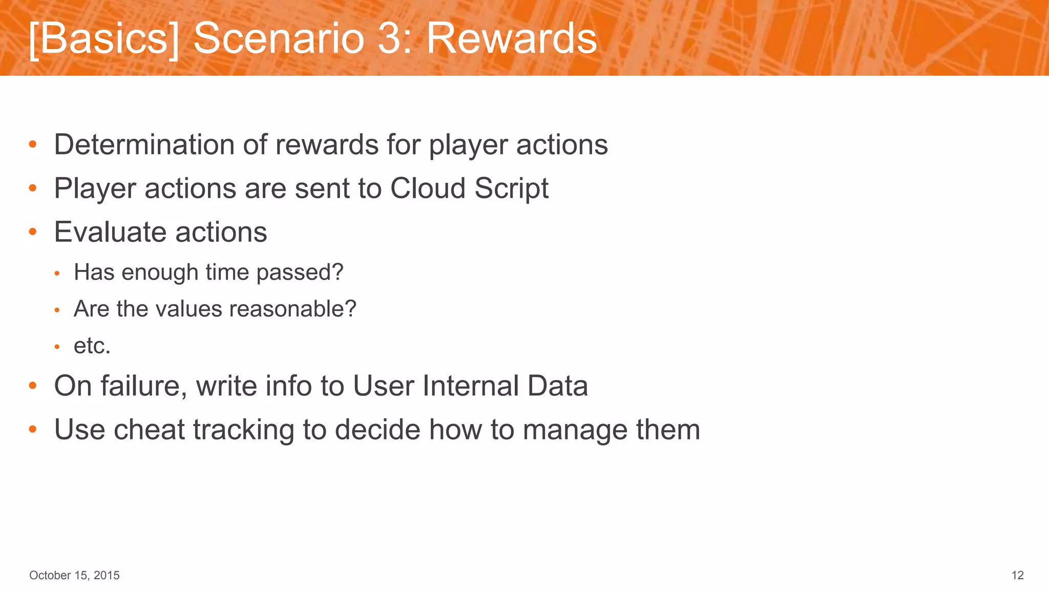 [Basics] Scenario 3: Rewards
October 15, 2015 12
• Determination of rewards for player actions
• Player actions are sent to Cloud Script
• Evaluate actions
• Has enough time passed?
• Are the values reasonable?
• etc.
• On failure, write info to User Internal Data
• Use cheat tracking to decide how to manage them
 