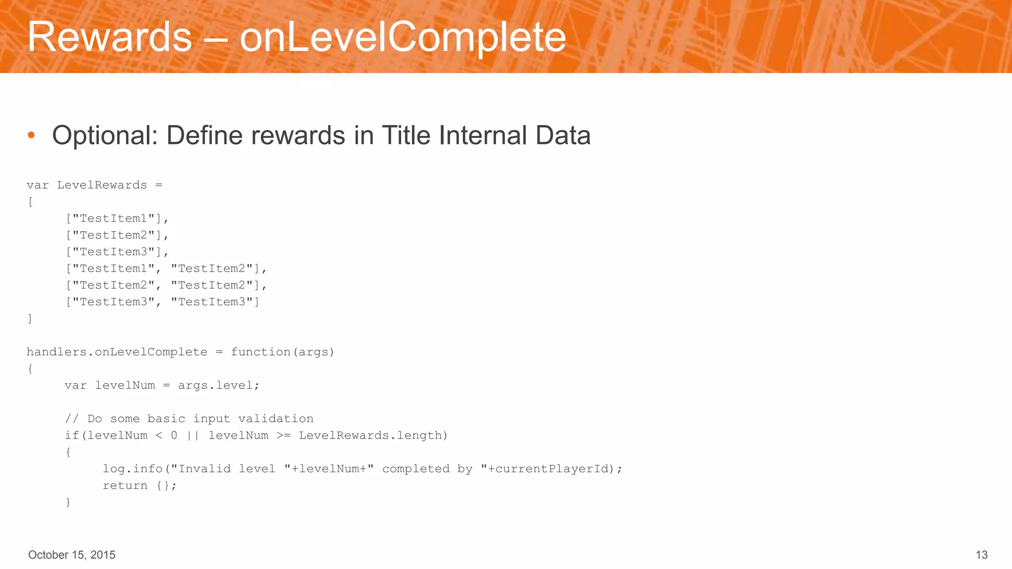 Rewards – onLevelComplete
• Optional: Define rewards in Title Internal Data
var LevelRewards =
[
["TestItem1"],
["TestItem2"],
["TestItem3"],
["TestItem1", "TestItem2"],
["TestItem2", "TestItem2"],
["TestItem3", "TestItem3"]
]
handlers.onLevelComplete = function(args)
{
var levelNum = args.level;
// Do some basic input validation
if(levelNum < 0 || levelNum >= LevelRewards.length)
{
log.info("Invalid level "+levelNum+" completed by "+currentPlayerId);
return {};
}
October 15, 2015 13
 