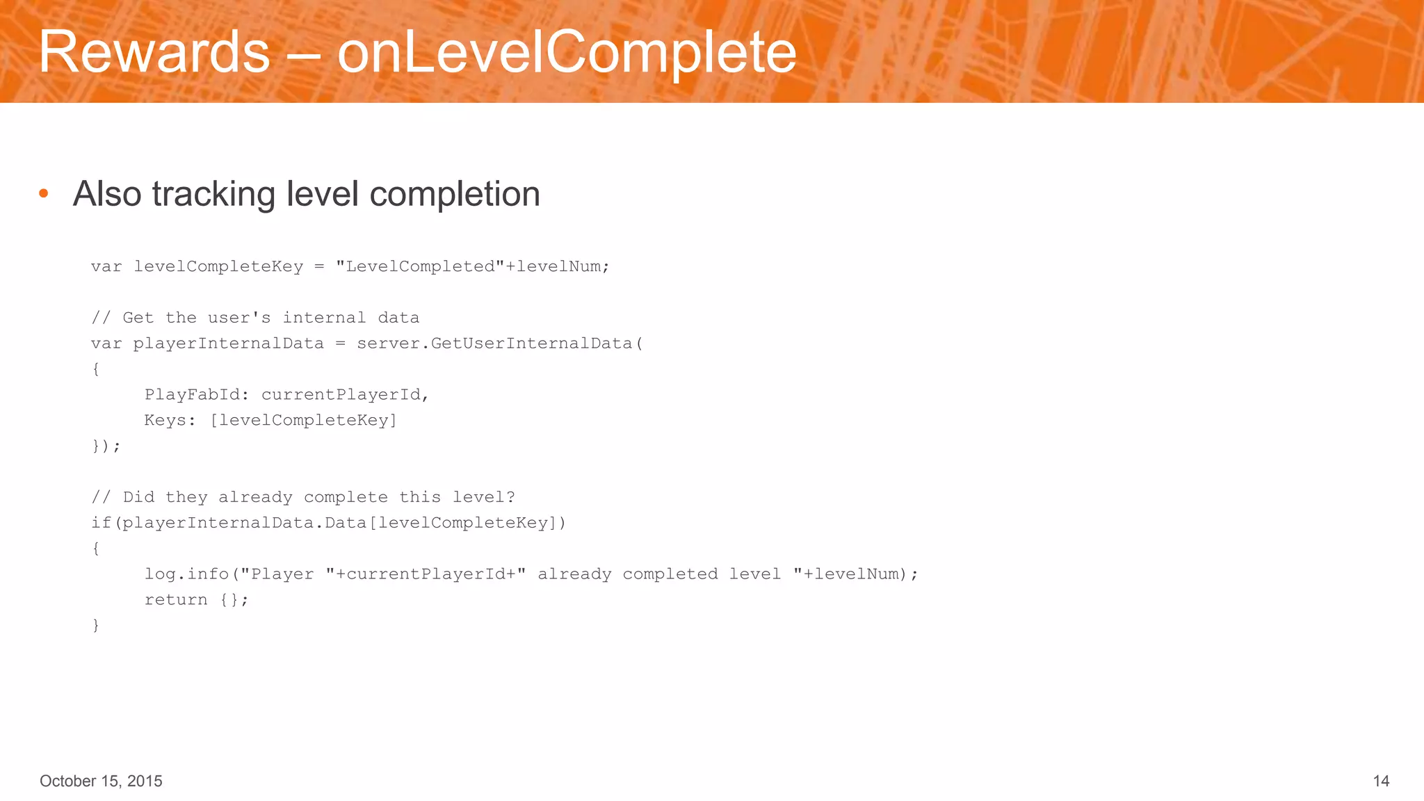 Rewards – onLevelComplete
• Also tracking level completion
var levelCompleteKey = "LevelCompleted"+levelNum;
// Get the user's internal data
var playerInternalData = server.GetUserInternalData(
{
PlayFabId: currentPlayerId,
Keys: [levelCompleteKey]
});
// Did they already complete this level?
if(playerInternalData.Data[levelCompleteKey])
{
log.info("Player "+currentPlayerId+" already completed level "+levelNum);
return {};
}
October 15, 2015 14
 