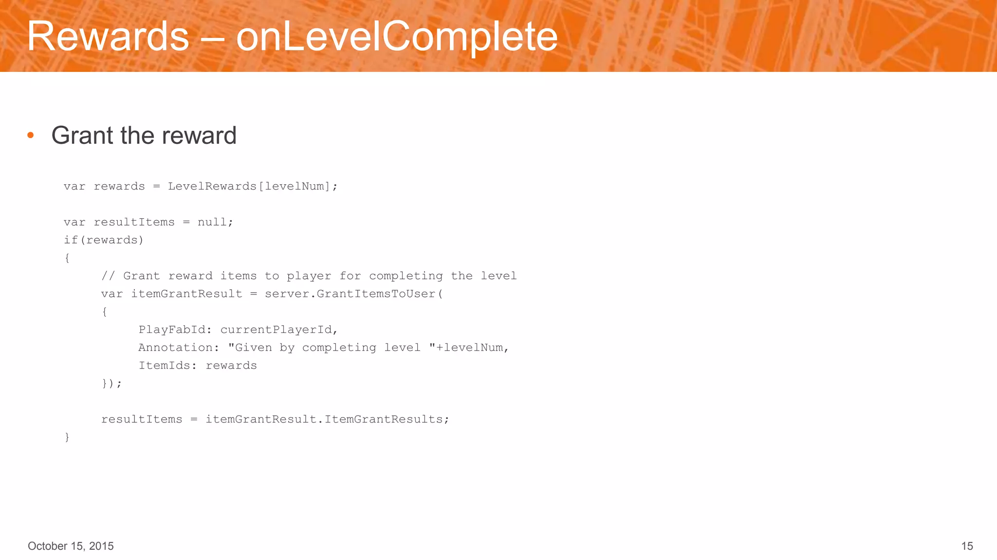 Rewards – onLevelComplete
• Grant the reward
var rewards = LevelRewards[levelNum];
var resultItems = null;
if(rewards)
{
// Grant reward items to player for completing the level
var itemGrantResult = server.GrantItemsToUser(
{
PlayFabId: currentPlayerId,
Annotation: "Given by completing level "+levelNum,
ItemIds: rewards
});
resultItems = itemGrantResult.ItemGrantResults;
}
October 15, 2015 15
 