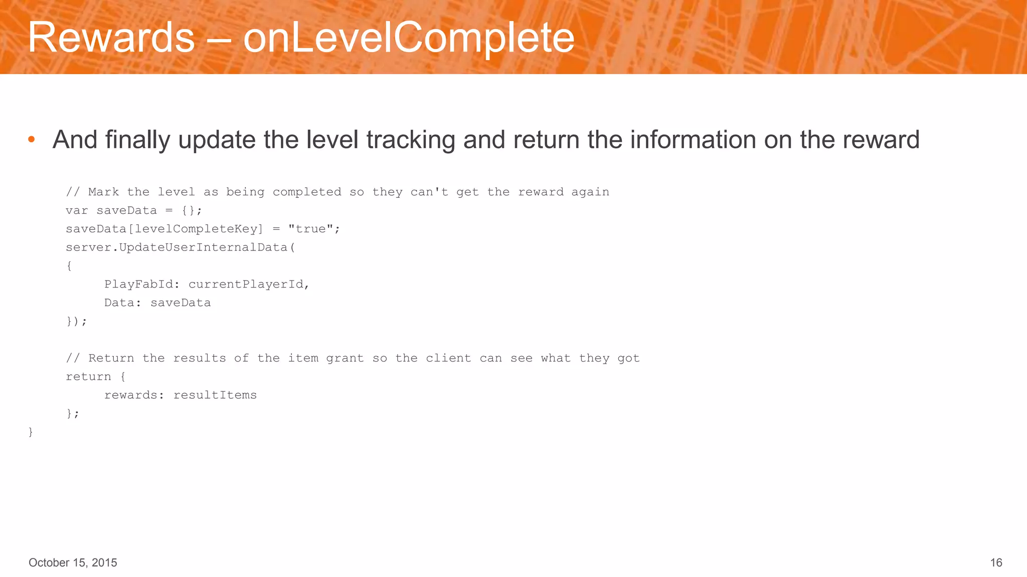 Rewards – onLevelComplete
• And finally update the level tracking and return the information on the reward
// Mark the level as being completed so they can't get the reward again
var saveData = {};
saveData[levelCompleteKey] = "true";
server.UpdateUserInternalData(
{
PlayFabId: currentPlayerId,
Data: saveData
});
// Return the results of the item grant so the client can see what they got
return {
rewards: resultItems
};
}
October 15, 2015 16
 